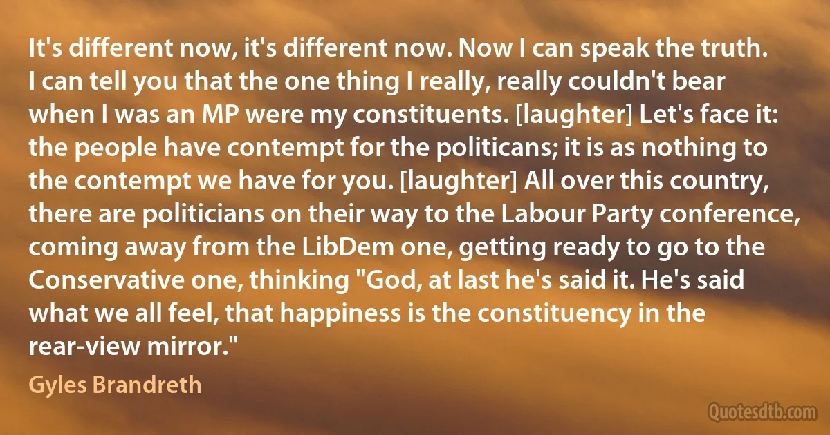 It's different now, it's different now. Now I can speak the truth. I can tell you that the one thing I really, really couldn't bear when I was an MP were my constituents. [laughter] Let's face it: the people have contempt for the politicans; it is as nothing to the contempt we have for you. [laughter] All over this country, there are politicians on their way to the Labour Party conference, coming away from the LibDem one, getting ready to go to the Conservative one, thinking "God, at last he's said it. He's said what we all feel, that happiness is the constituency in the rear-view mirror." (Gyles Brandreth)