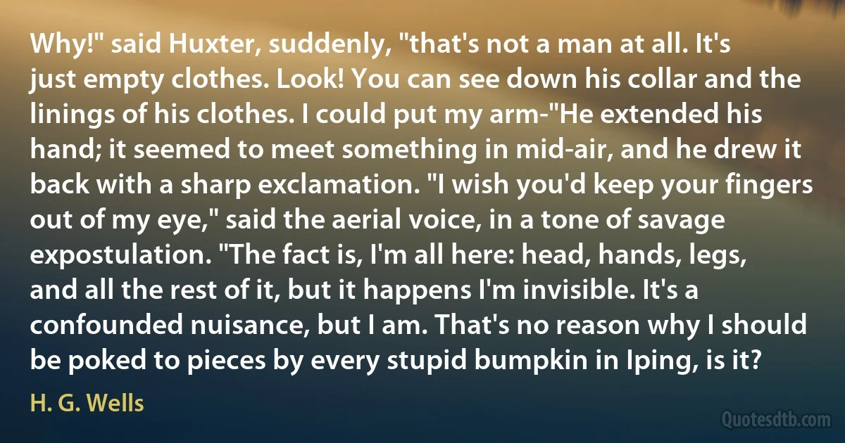 Why!" said Huxter, suddenly, "that's not a man at all. It's just empty clothes. Look! You can see down his collar and the linings of his clothes. I could put my arm-"He extended his hand; it seemed to meet something in mid-air, and he drew it back with a sharp exclamation. "I wish you'd keep your fingers out of my eye," said the aerial voice, in a tone of savage expostulation. "The fact is, I'm all here: head, hands, legs, and all the rest of it, but it happens I'm invisible. It's a confounded nuisance, but I am. That's no reason why I should be poked to pieces by every stupid bumpkin in Iping, is it? (H. G. Wells)