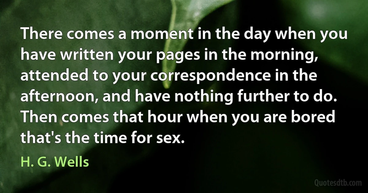 There comes a moment in the day when you have written your pages in the morning, attended to your correspondence in the afternoon, and have nothing further to do. Then comes that hour when you are bored that's the time for sex. (H. G. Wells)