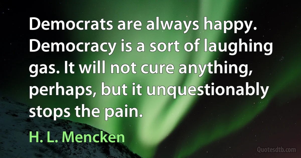 Democrats are always happy. Democracy is a sort of laughing gas. It will not cure anything, perhaps, but it unquestionably stops the pain. (H. L. Mencken)