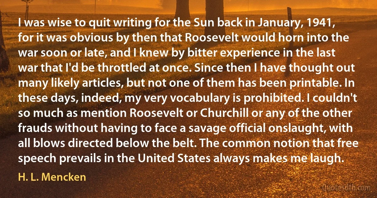 I was wise to quit writing for the Sun back in January, 1941, for it was obvious by then that Roosevelt would horn into the war soon or late, and I knew by bitter experience in the last war that I'd be throttled at once. Since then I have thought out many likely articles, but not one of them has been printable. In these days, indeed, my very vocabulary is prohibited. I couldn't so much as mention Roosevelt or Churchill or any of the other frauds without having to face a savage official onslaught, with all blows directed below the belt. The common notion that free speech prevails in the United States always makes me laugh. (H. L. Mencken)