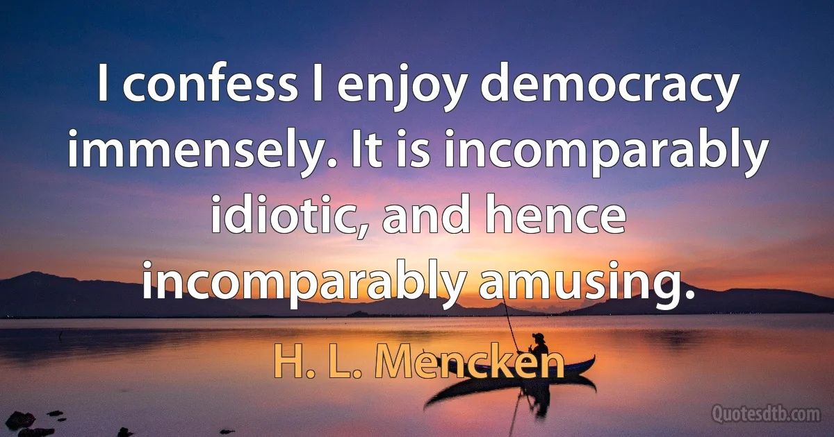 I confess I enjoy democracy immensely. It is incomparably idiotic, and hence incomparably amusing. (H. L. Mencken)