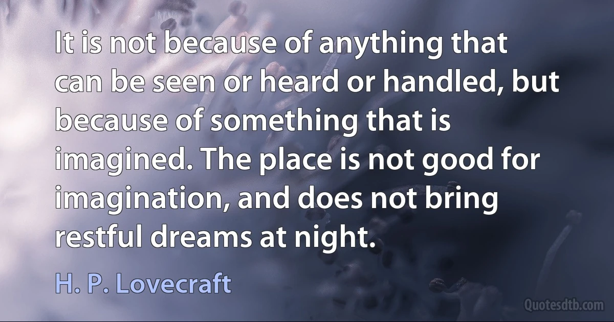 It is not because of anything that can be seen or heard or handled, but because of something that is imagined. The place is not good for imagination, and does not bring restful dreams at night. (H. P. Lovecraft)