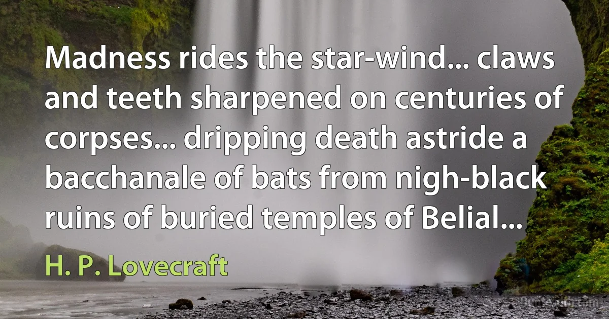 Madness rides the star-wind... claws and teeth sharpened on centuries of corpses... dripping death astride a bacchanale of bats from nigh-black ruins of buried temples of Belial... (H. P. Lovecraft)