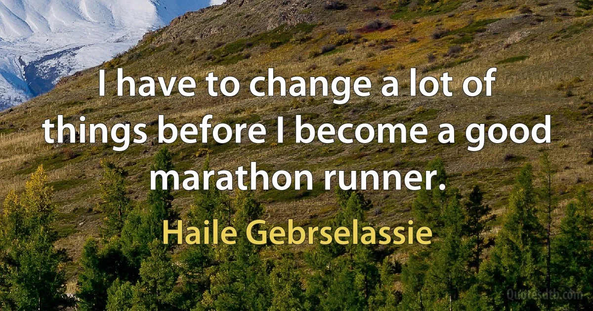 I have to change a lot of things before I become a good marathon runner. (Haile Gebrselassie)