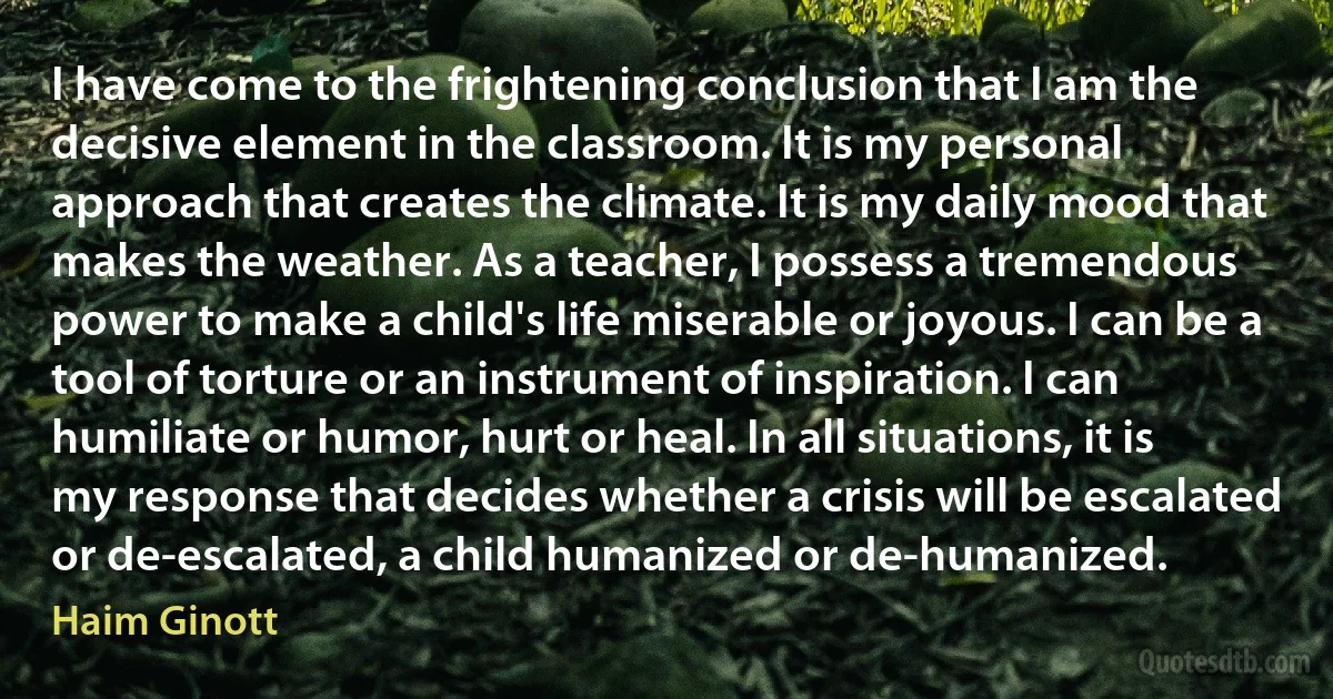 I have come to the frightening conclusion that I am the decisive element in the classroom. It is my personal approach that creates the climate. It is my daily mood that makes the weather. As a teacher, I possess a tremendous power to make a child's life miserable or joyous. I can be a tool of torture or an instrument of inspiration. I can humiliate or humor, hurt or heal. In all situations, it is my response that decides whether a crisis will be escalated or de-escalated, a child humanized or de-humanized. (Haim Ginott)