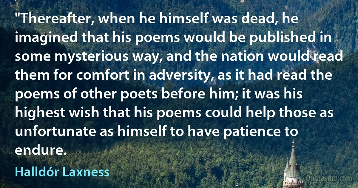 "Thereafter, when he himself was dead, he imagined that his poems would be published in some mysterious way, and the nation would read them for comfort in adversity, as it had read the poems of other poets before him; it was his highest wish that his poems could help those as unfortunate as himself to have patience to endure. (Halldór Laxness)