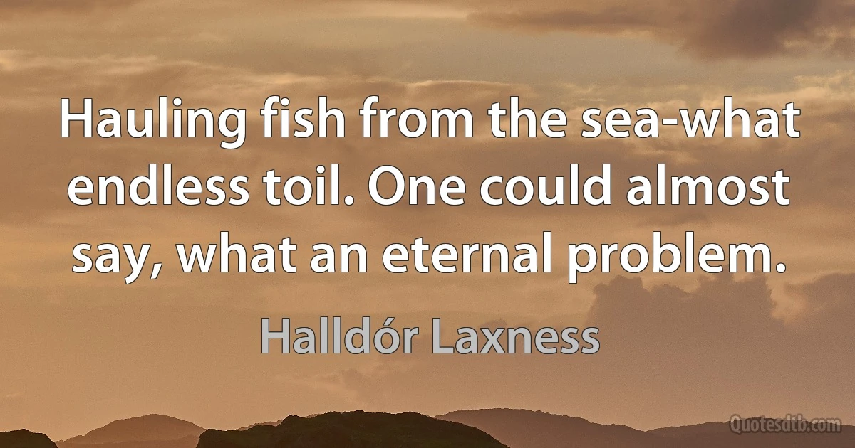 Hauling fish from the sea-what endless toil. One could almost say, what an eternal problem. (Halldór Laxness)