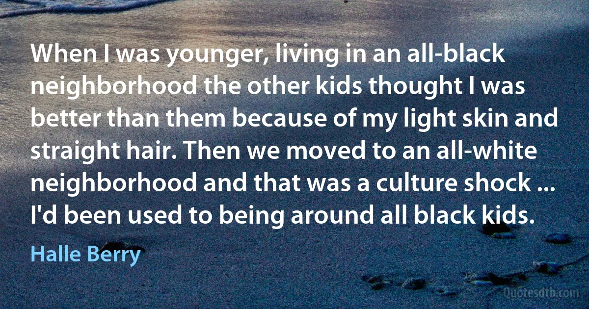 When I was younger, living in an all-black neighborhood the other kids thought I was better than them because of my light skin and straight hair. Then we moved to an all-white neighborhood and that was a culture shock ... I'd been used to being around all black kids. (Halle Berry)