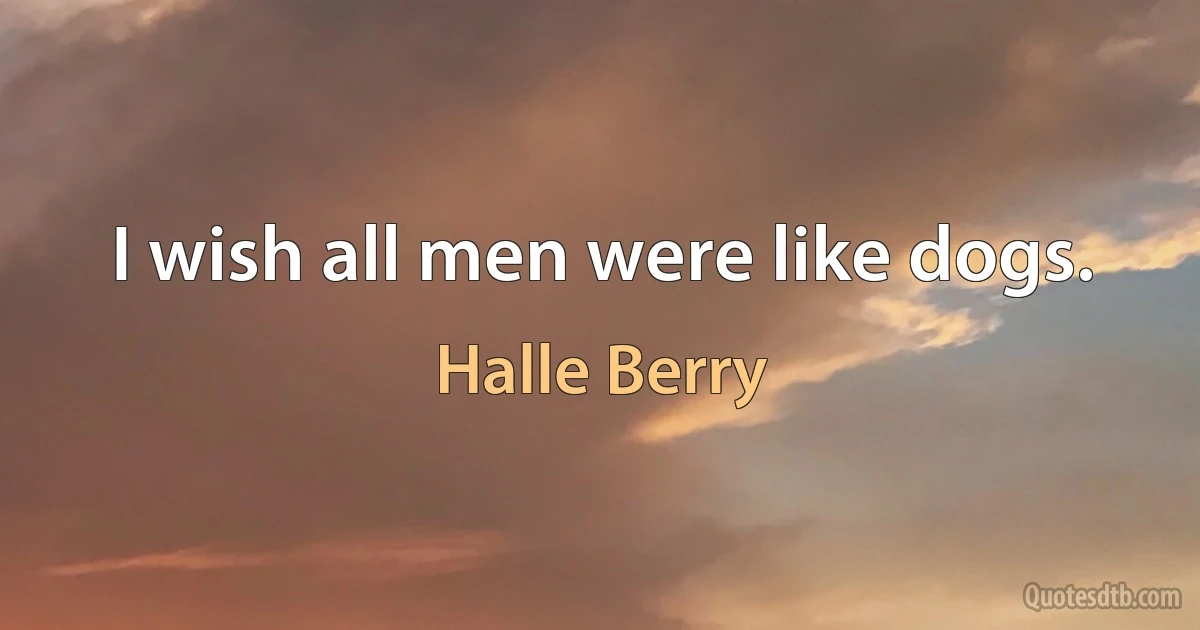 I wish all men were like dogs. (Halle Berry)