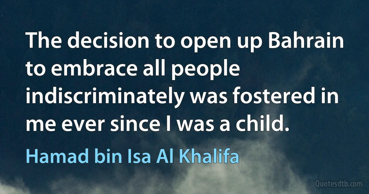 The decision to open up Bahrain to embrace all people indiscriminately was fostered in me ever since I was a child. (Hamad bin Isa Al Khalifa)