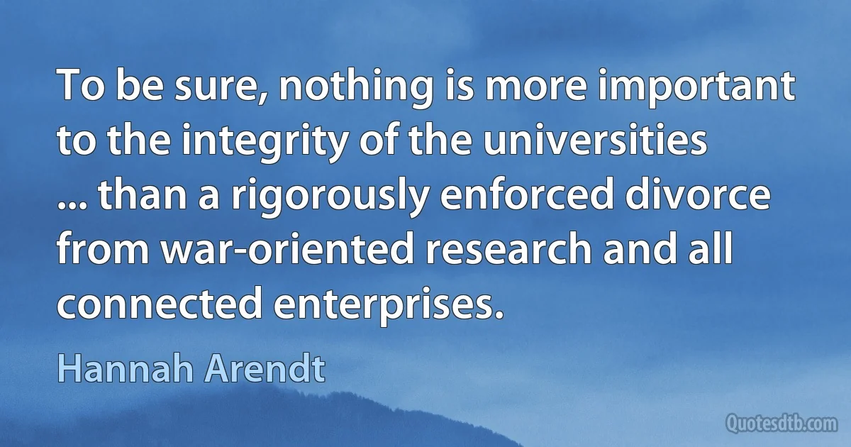 To be sure, nothing is more important to the integrity of the universities ... than a rigorously enforced divorce from war-oriented research and all connected enterprises. (Hannah Arendt)