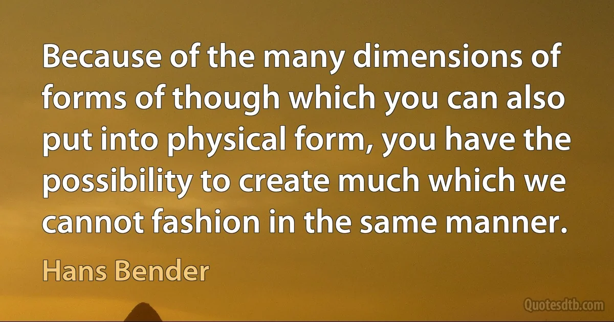 Because of the many dimensions of forms of though which you can also put into physical form, you have the possibility to create much which we cannot fashion in the same manner. (Hans Bender)