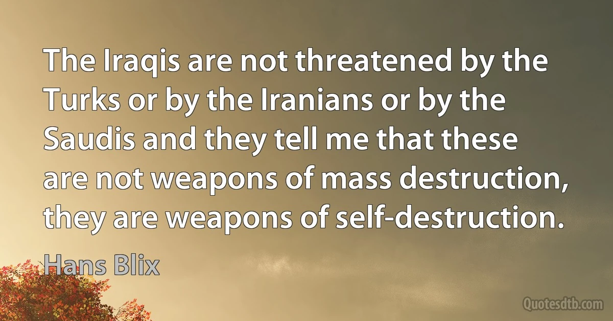 The Iraqis are not threatened by the Turks or by the Iranians or by the Saudis and they tell me that these are not weapons of mass destruction, they are weapons of self-destruction. (Hans Blix)