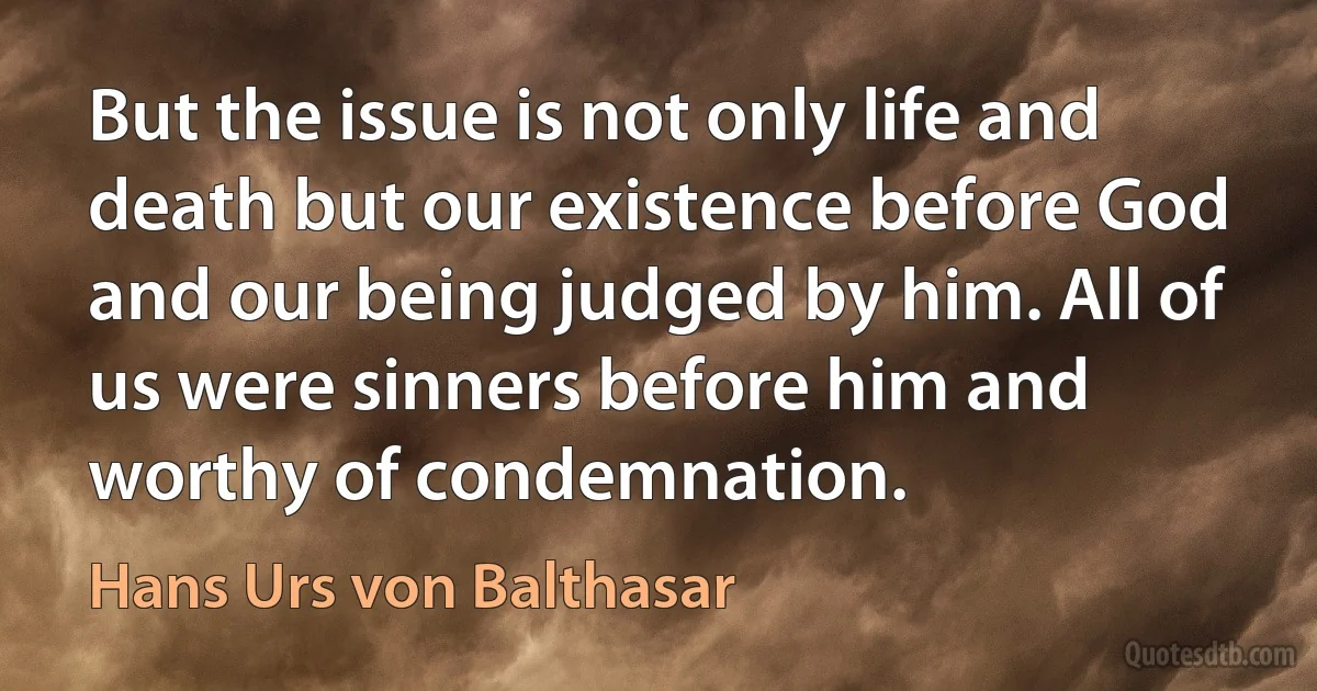 But the issue is not only life and death but our existence before God and our being judged by him. All of us were sinners before him and worthy of condemnation. (Hans Urs von Balthasar)