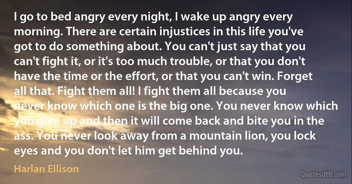 I go to bed angry every night, I wake up angry every morning. There are certain injustices in this life you've got to do something about. You can't just say that you can't fight it, or it's too much trouble, or that you don't have the time or the effort, or that you can't win. Forget all that. Fight them all! I fight them all because you never know which one is the big one. You never know which you give up and then it will come back and bite you in the ass. You never look away from a mountain lion, you lock eyes and you don't let him get behind you. (Harlan Ellison)