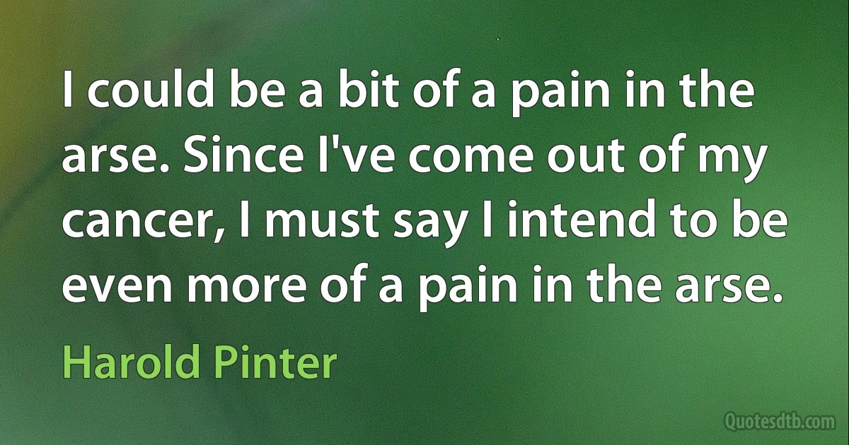 I could be a bit of a pain in the arse. Since I've come out of my cancer, I must say I intend to be even more of a pain in the arse. (Harold Pinter)