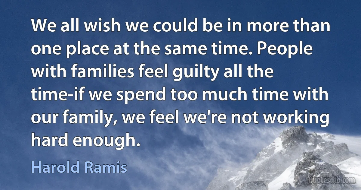 We all wish we could be in more than one place at the same time. People with families feel guilty all the time-if we spend too much time with our family, we feel we're not working hard enough. (Harold Ramis)