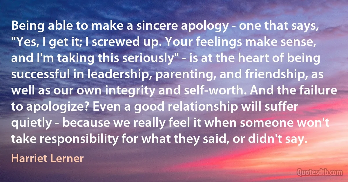 Being able to make a sincere apology - one that says, "Yes, I get it; I screwed up. Your feelings make sense, and I'm taking this seriously" - is at the heart of being successful in leadership, parenting, and friendship, as well as our own integrity and self-worth. And the failure to apologize? Even a good relationship will suffer quietly - because we really feel it when someone won't take responsibility for what they said, or didn't say. (Harriet Lerner)