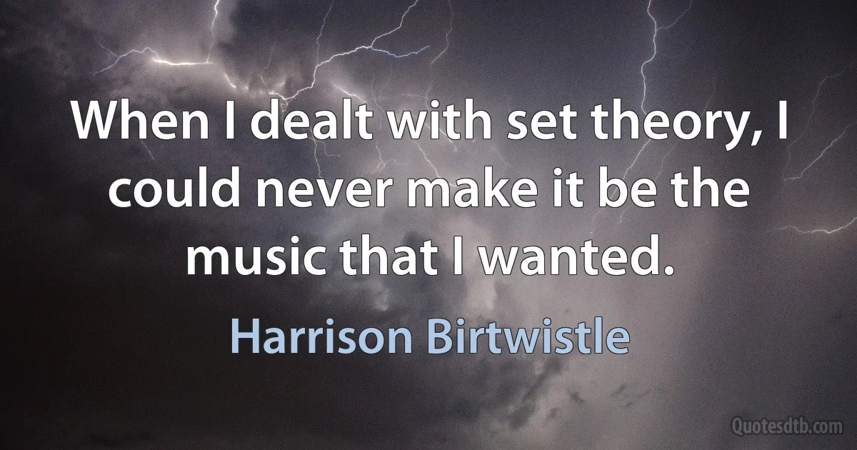 When I dealt with set theory, I could never make it be the music that I wanted. (Harrison Birtwistle)