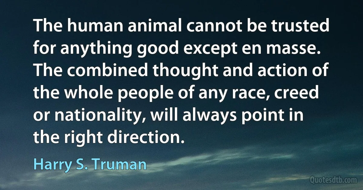 The human animal cannot be trusted for anything good except en masse. The combined thought and action of the whole people of any race, creed or nationality, will always point in the right direction. (Harry S. Truman)