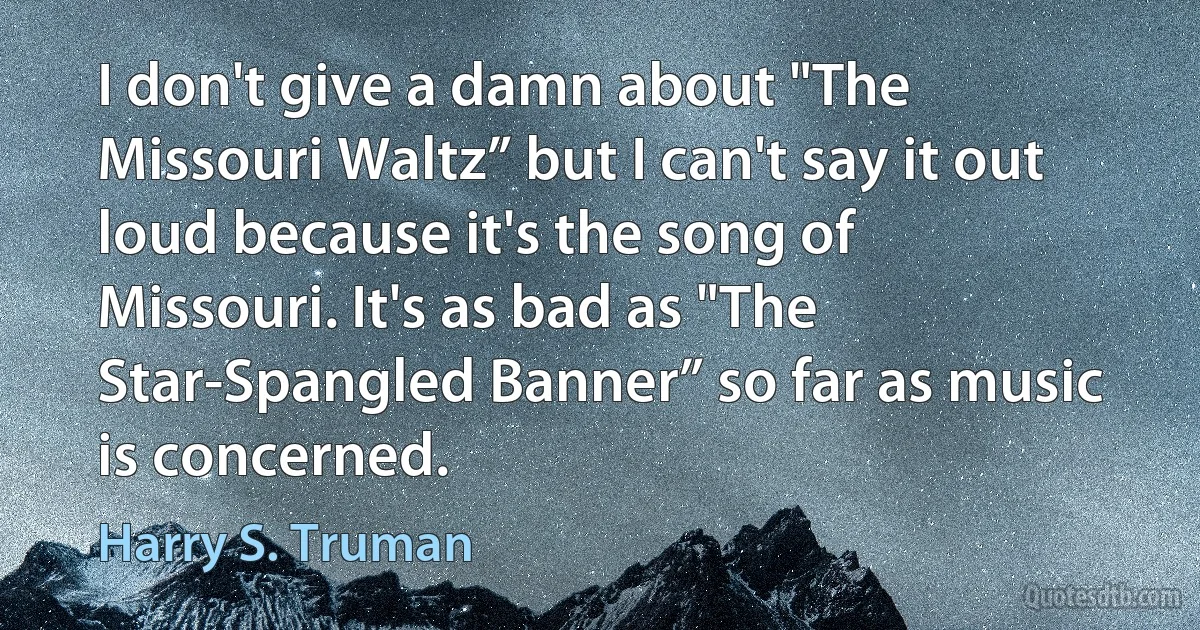 I don't give a damn about "The Missouri Waltz” but I can't say it out loud because it's the song of Missouri. It's as bad as "The Star-Spangled Banner” so far as music is concerned. (Harry S. Truman)