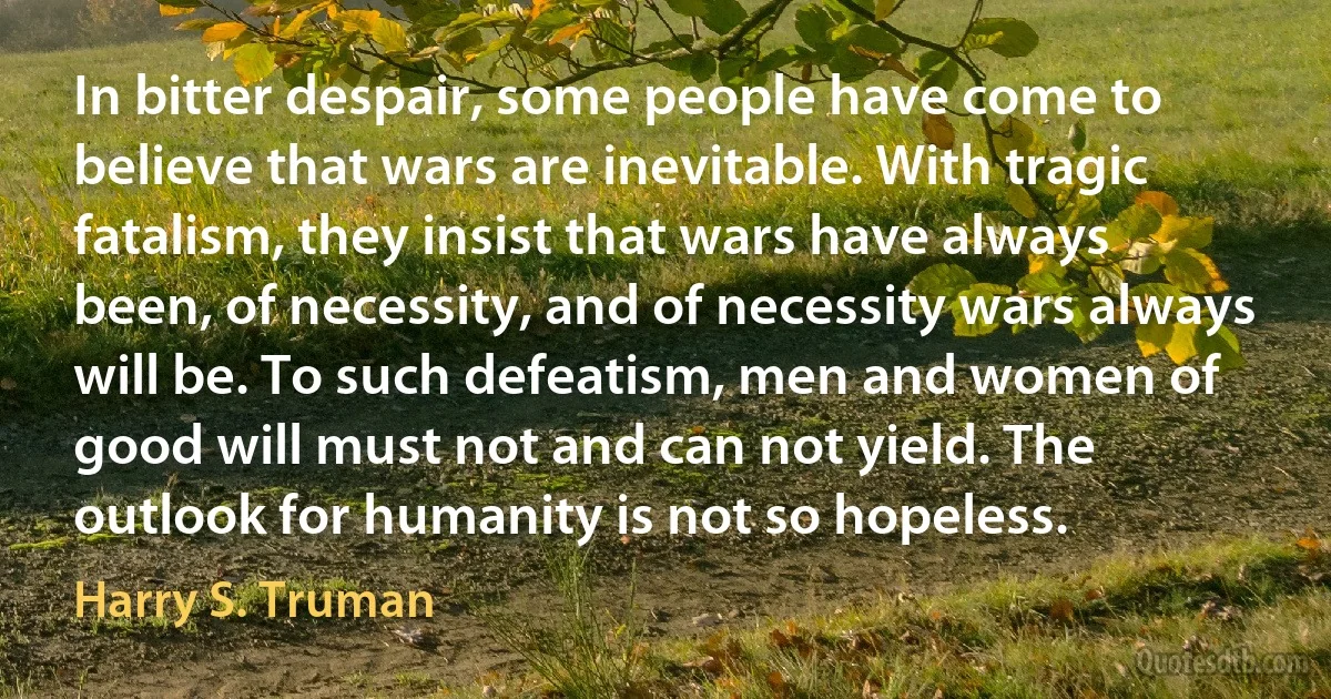 In bitter despair, some people have come to believe that wars are inevitable. With tragic fatalism, they insist that wars have always been, of necessity, and of necessity wars always will be. To such defeatism, men and women of good will must not and can not yield. The outlook for humanity is not so hopeless. (Harry S. Truman)