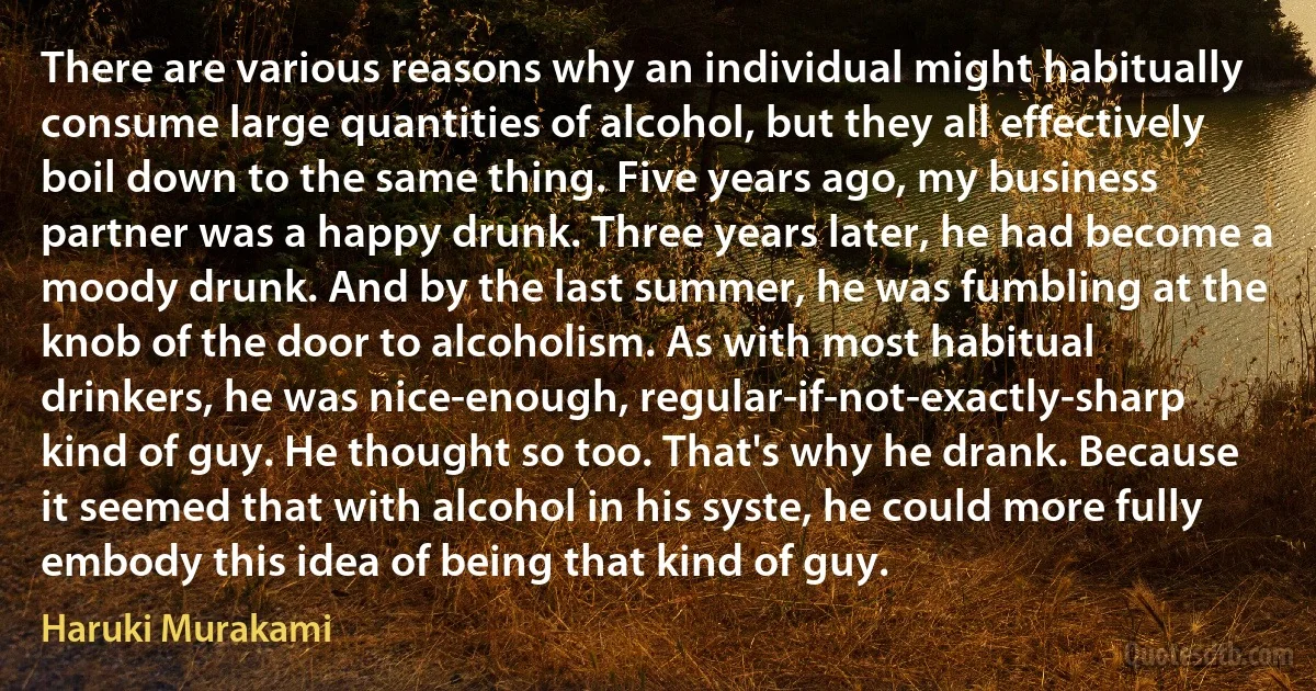 There are various reasons why an individual might habitually consume large quantities of alcohol, but they all effectively boil down to the same thing. Five years ago, my business partner was a happy drunk. Three years later, he had become a moody drunk. And by the last summer, he was fumbling at the knob of the door to alcoholism. As with most habitual drinkers, he was nice-enough, regular-if-not-exactly-sharp kind of guy. He thought so too. That's why he drank. Because it seemed that with alcohol in his syste, he could more fully embody this idea of being that kind of guy. (Haruki Murakami)