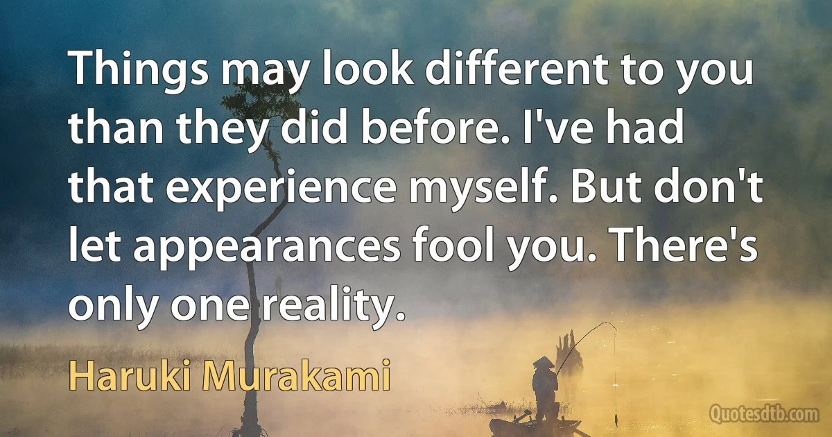 Things may look different to you than they did before. I've had that experience myself. But don't let appearances fool you. There's only one reality. (Haruki Murakami)