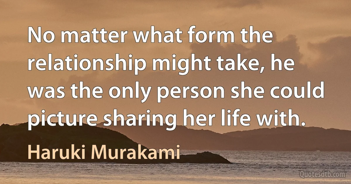 No matter what form the relationship might take, he was the only person she could picture sharing her life with. (Haruki Murakami)