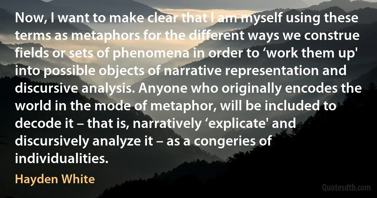 Now, I want to make clear that I am myself using these terms as metaphors for the different ways we construe fields or sets of phenomena in order to ‘work them up' into possible objects of narrative representation and discursive analysis. Anyone who originally encodes the world in the mode of metaphor, will be included to decode it – that is, narratively ‘explicate' and discursively analyze it – as a congeries of individualities. (Hayden White)