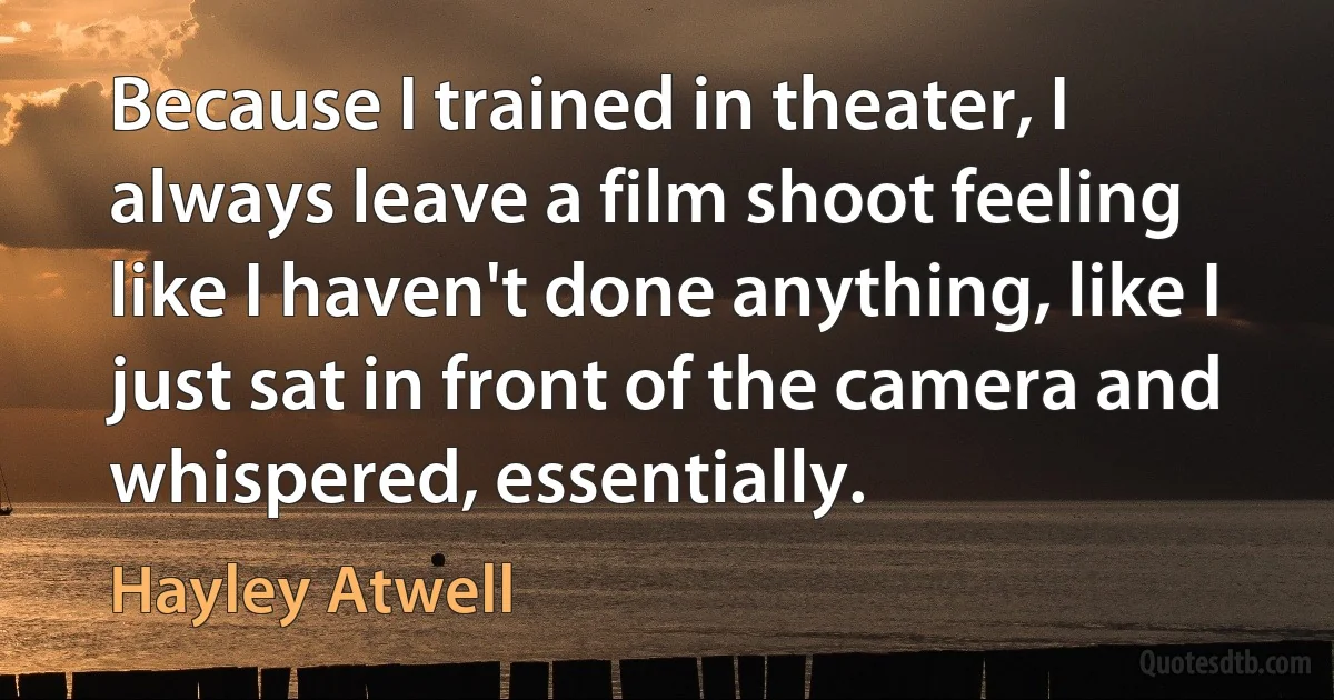 Because I trained in theater, I always leave a film shoot feeling like I haven't done anything, like I just sat in front of the camera and whispered, essentially. (Hayley Atwell)