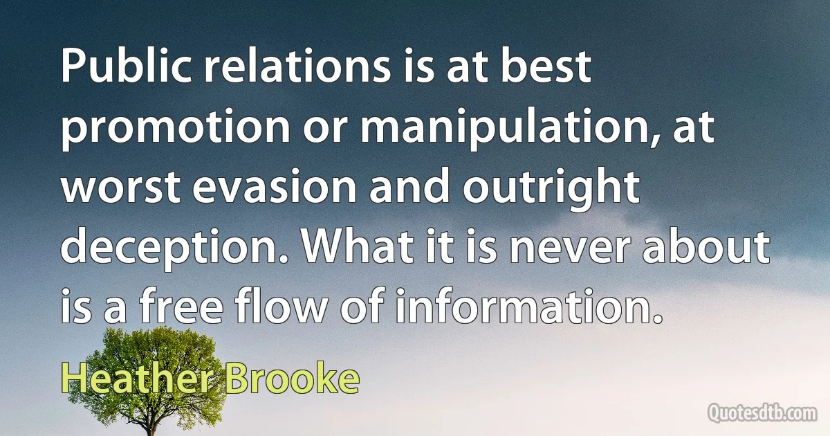 Public relations is at best promotion or manipulation, at worst evasion and outright deception. What it is never about is a free flow of information. (Heather Brooke)