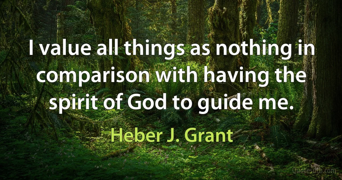 I value all things as nothing in comparison with having the spirit of God to guide me. (Heber J. Grant)