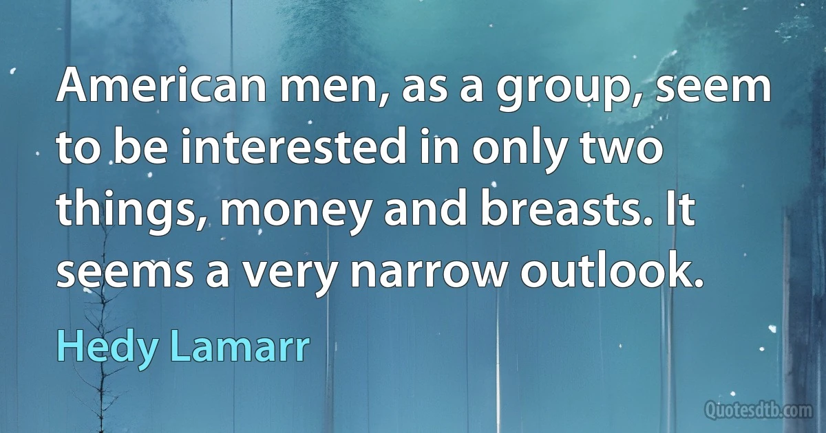 American men, as a group, seem to be interested in only two things, money and breasts. It seems a very narrow outlook. (Hedy Lamarr)