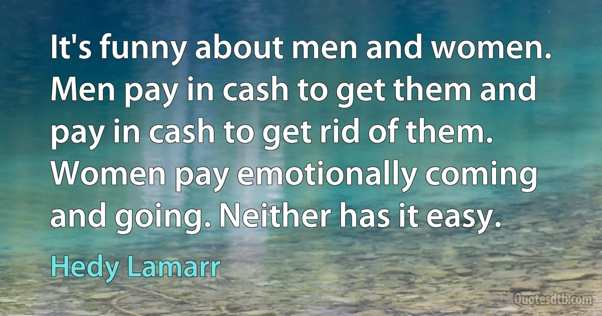 It's funny about men and women. Men pay in cash to get them and pay in cash to get rid of them. Women pay emotionally coming and going. Neither has it easy. (Hedy Lamarr)