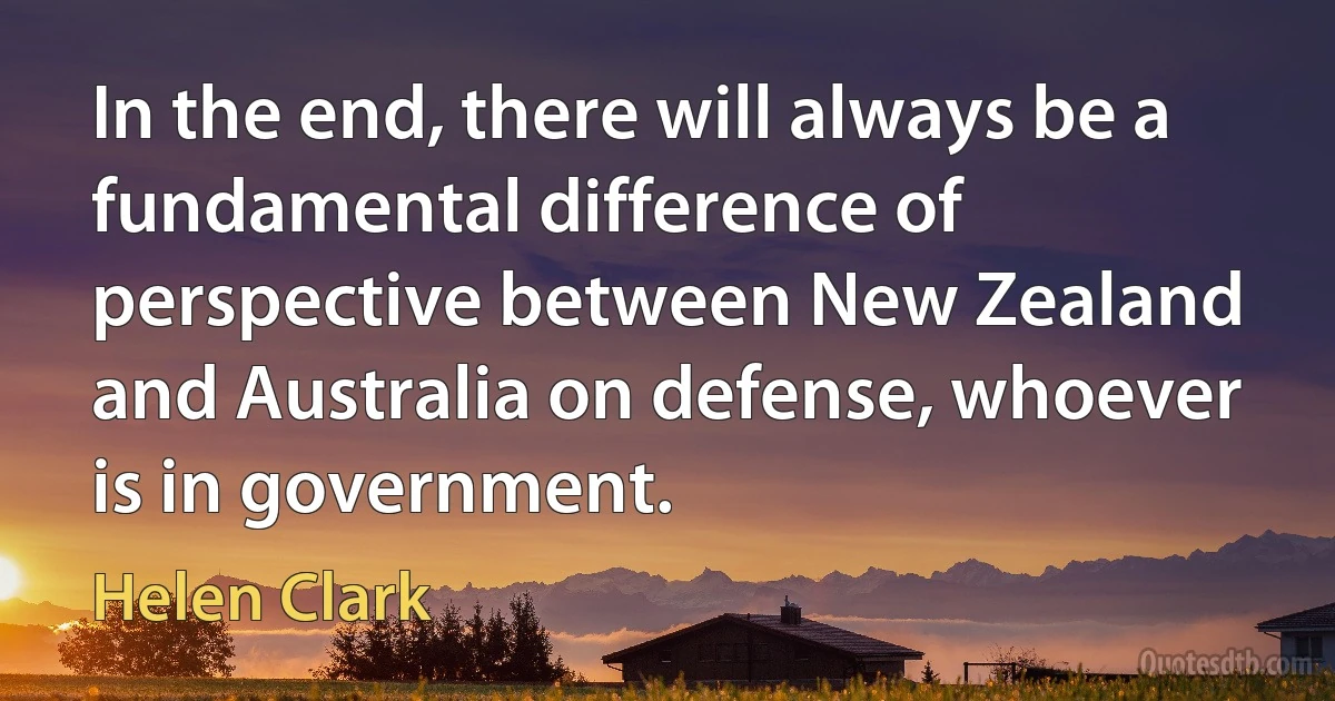 In the end, there will always be a fundamental difference of perspective between New Zealand and Australia on defense, whoever is in government. (Helen Clark)