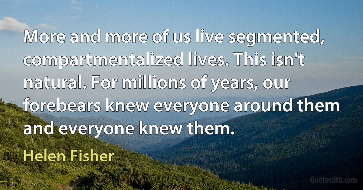 More and more of us live segmented, compartmentalized lives. This isn't natural. For millions of years, our forebears knew everyone around them and everyone knew them. (Helen Fisher)