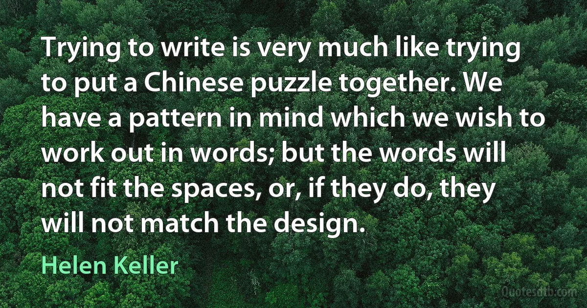 Trying to write is very much like trying to put a Chinese puzzle together. We have a pattern in mind which we wish to work out in words; but the words will not fit the spaces, or, if they do, they will not match the design. (Helen Keller)