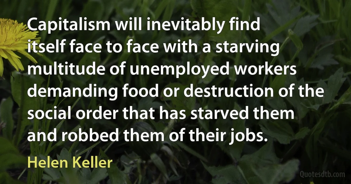 Capitalism will inevitably find itself face to face with a starving multitude of unemployed workers demanding food or destruction of the social order that has starved them and robbed them of their jobs. (Helen Keller)