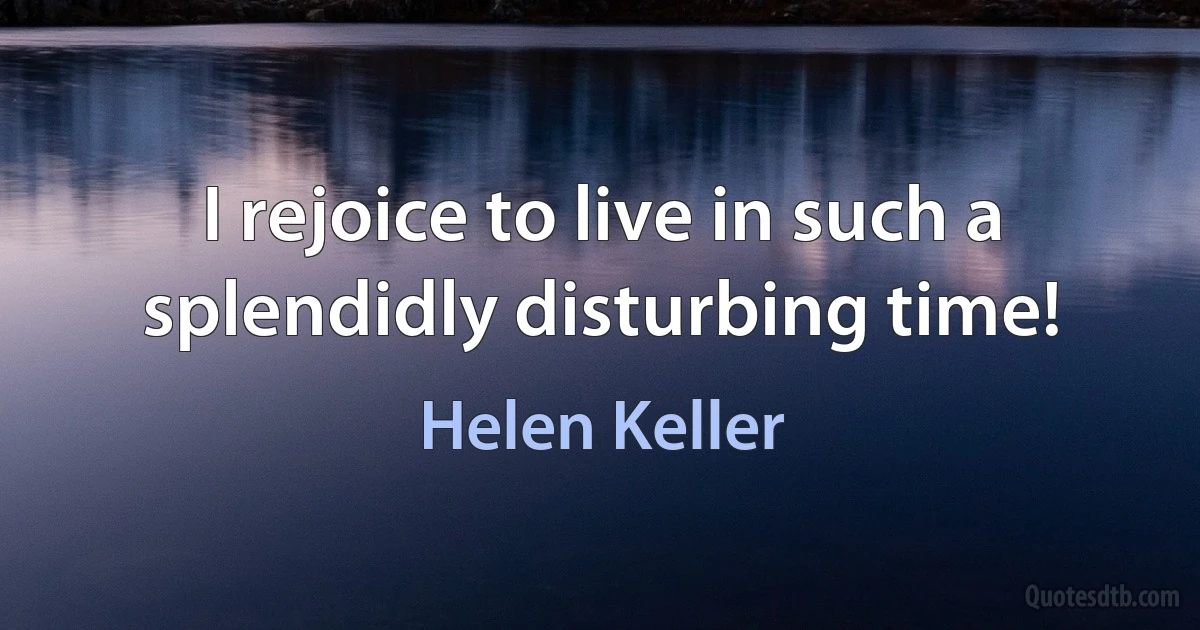 I rejoice to live in such a splendidly disturbing time! (Helen Keller)