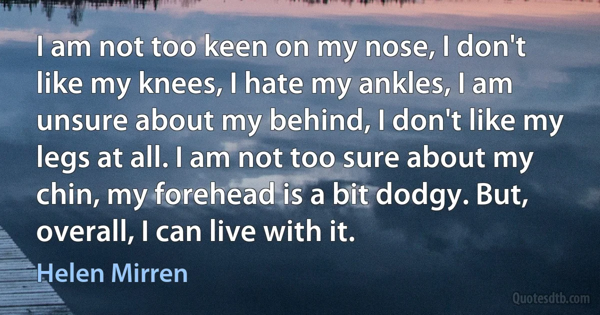 I am not too keen on my nose, I don't like my knees, I hate my ankles, I am unsure about my behind, I don't like my legs at all. I am not too sure about my chin, my forehead is a bit dodgy. But, overall, I can live with it. (Helen Mirren)