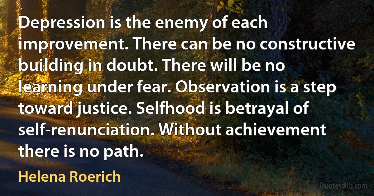 Depression is the enemy of each improvement. There can be no constructive building in doubt. There will be no learning under fear. Observation is a step toward justice. Selfhood is betrayal of self-renunciation. Without achievement there is no path. (Helena Roerich)