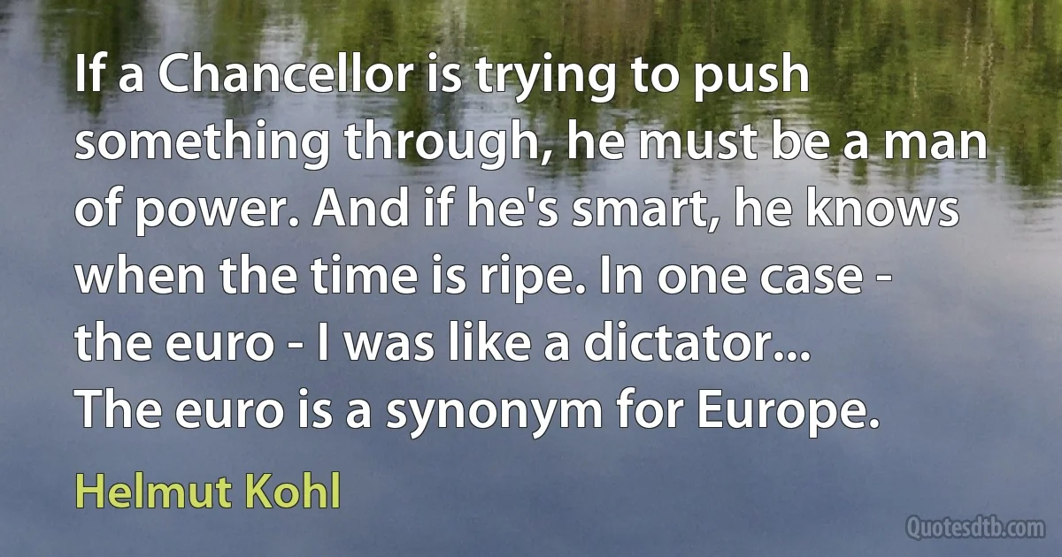 If a Chancellor is trying to push something through, he must be a man of power. And if he's smart, he knows when the time is ripe. In one case - the euro - I was like a dictator... The euro is a synonym for Europe. (Helmut Kohl)