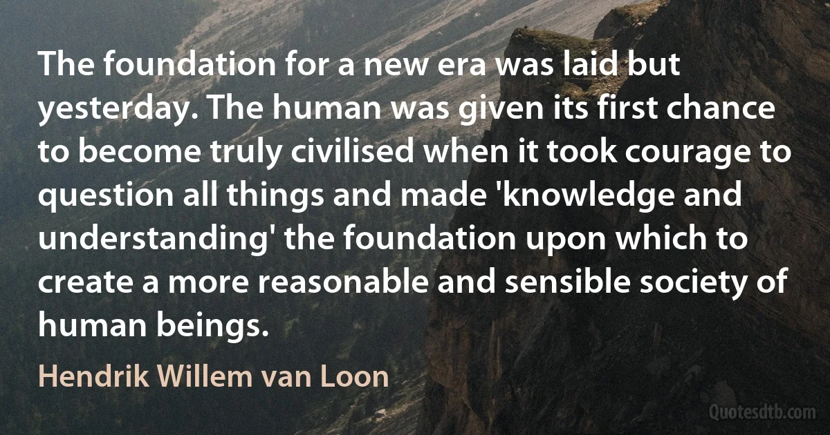 The foundation for a new era was laid but yesterday. The human was given its first chance to become truly civilised when it took courage to question all things and made 'knowledge and understanding' the foundation upon which to create a more reasonable and sensible society of human beings. (Hendrik Willem van Loon)