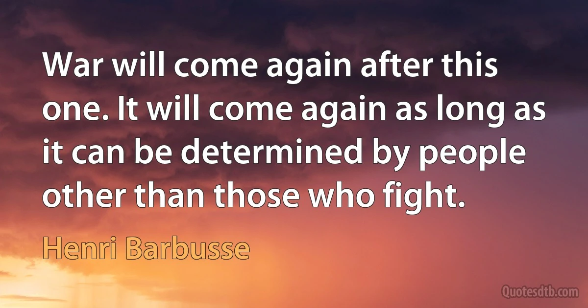 War will come again after this one. It will come again as long as it can be determined by people other than those who fight. (Henri Barbusse)