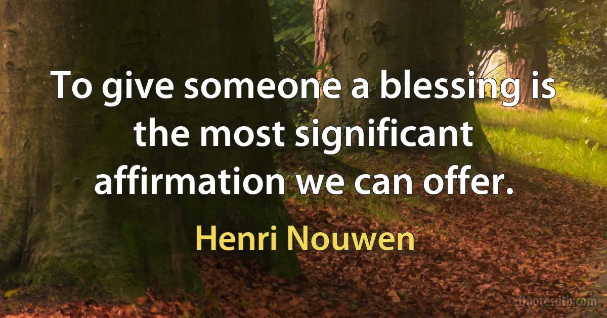 To give someone a blessing is the most significant affirmation we can offer. (Henri Nouwen)