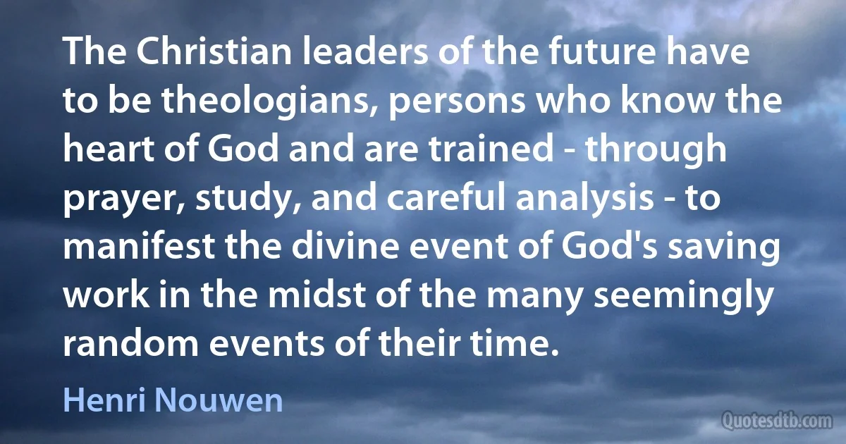 The Christian leaders of the future have to be theologians, persons who know the heart of God and are trained - through prayer, study, and careful analysis - to manifest the divine event of God's saving work in the midst of the many seemingly random events of their time. (Henri Nouwen)