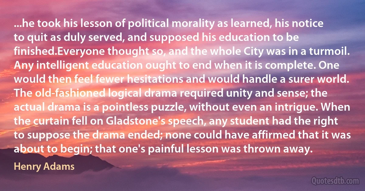 ...he took his lesson of political morality as learned, his notice to quit as duly served, and supposed his education to be finished.Everyone thought so, and the whole City was in a turmoil. Any intelligent education ought to end when it is complete. One would then feel fewer hesitations and would handle a surer world. The old-fashioned logical drama required unity and sense; the actual drama is a pointless puzzle, without even an intrigue. When the curtain fell on Gladstone's speech, any student had the right to suppose the drama ended; none could have affirmed that it was about to begin; that one's painful lesson was thrown away. (Henry Adams)