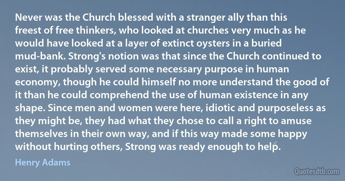 Never was the Church blessed with a stranger ally than this freest of free thinkers, who looked at churches very much as he would have looked at a layer of extinct oysters in a buried mud-bank. Strong's notion was that since the Church continued to exist, it probably served some necessary purpose in human economy, though he could himself no more understand the good of it than he could comprehend the use of human existence in any shape. Since men and women were here, idiotic and purposeless as they might be, they had what they chose to call a right to amuse themselves in their own way, and if this way made some happy without hurting others, Strong was ready enough to help. (Henry Adams)